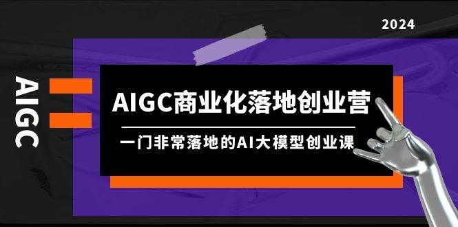 AIGC-商业化落地创业营，一门非常落地的AI大模型创业课（8节课+资料）|明哥资源
