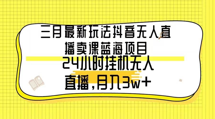 三月最新玩法抖音无人直播卖课蓝海项目，24小时无人直播，月入3w+|明哥资源