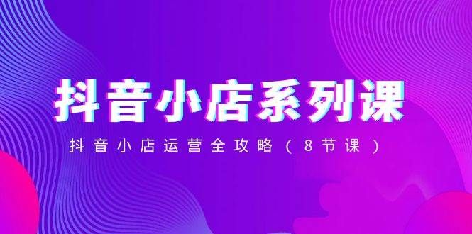 抖音小店-系列课，抖音小店运营全攻略（8节课）|明哥资源