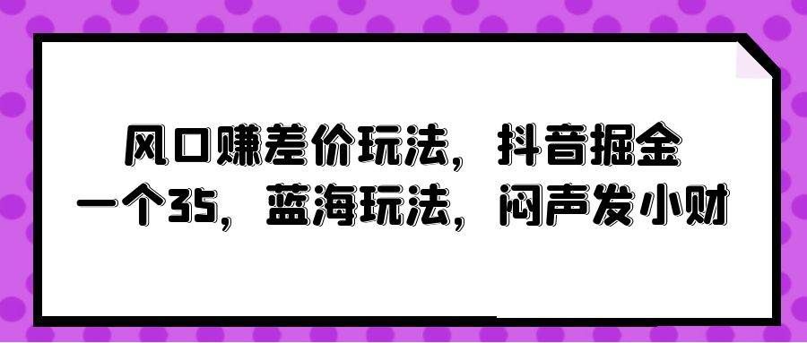 风口赚差价玩法，抖音掘金，一个35，蓝海玩法，闷声发小财|明哥资源
