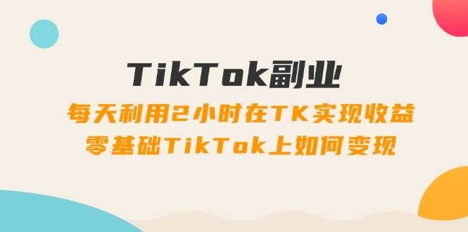 TikTok副业：每天利用2小时在TK实现收益，零基础TikTok上如何变现，34节程|明哥资源