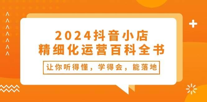 2024抖音小店-精细化运营百科全书：让你听得懂，学得会，能落地（34节课）|明哥资源