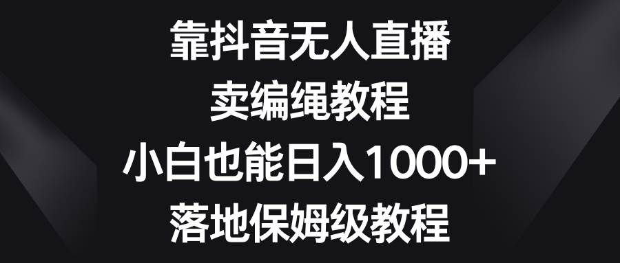 靠抖音无人直播，卖编绳教程，小白也能日入1000+，落地保姆级教程|明哥资源