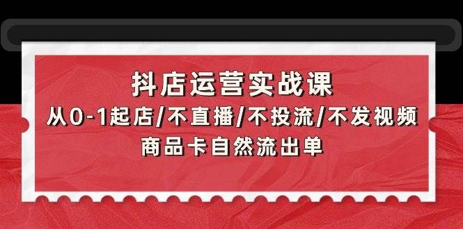 抖店运营实战课：从0-1起店/不直播/不投流/不发视频/商品卡自然流出单|明哥资源