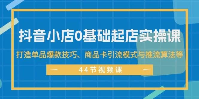 抖音小店0基础起店实操课，打造单品爆款技巧、商品卡引流模式与推流算法等|明哥资源