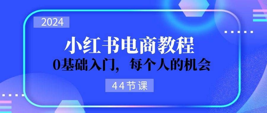 2024从0-1学习小红书电商，0基础入门，每个人的机会（44节）|明哥资源