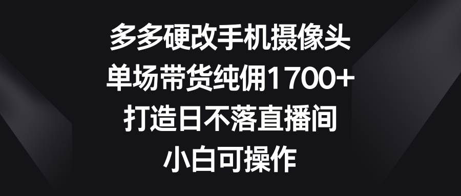 多多硬改手机摄像头，单场带货纯佣1700+，打造日不落直播间，小白可操作|明哥资源