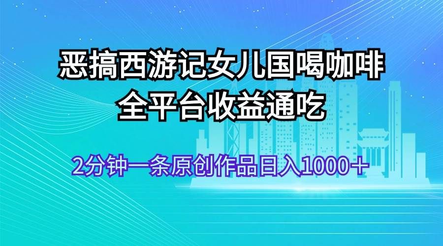 恶搞西游记女儿国喝咖啡 全平台收益通吃 2分钟一条原创作品日入1000＋|明哥资源