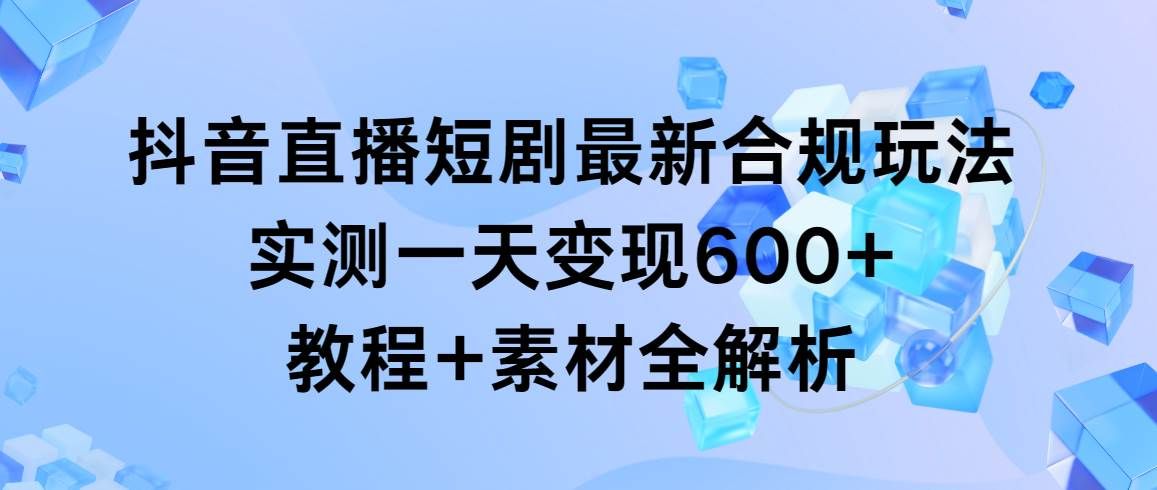 抖音直播短剧最新合规玩法，实测一天变现600+，教程+素材全解析|明哥资源