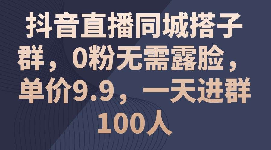 抖音直播同城搭子群，0粉无需露脸，单价9.9，一天进群100人|明哥资源