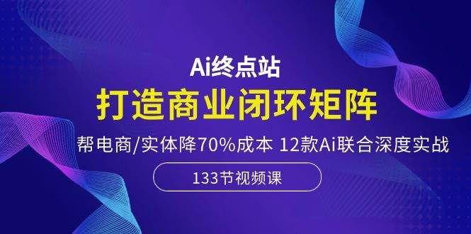 Ai终点站，打造商业闭环矩阵，帮电商/实体降70%成本，12款Ai联合深度实战|明哥资源