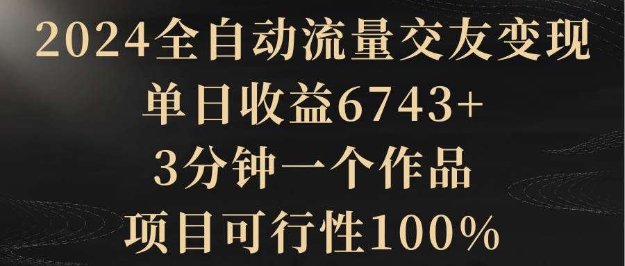 2024全自动流量交友变现，单日收益6743+，3分钟一个作品，项目可行性100%|明哥资源