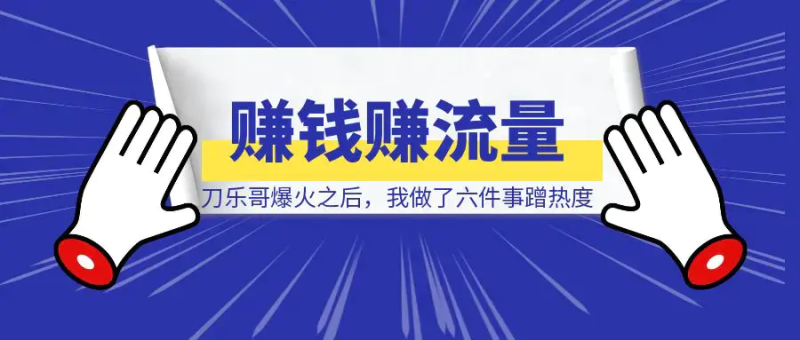 刀乐哥爆火之后，我做了六件事蹭热度赚钱赚流量！|明哥资源
