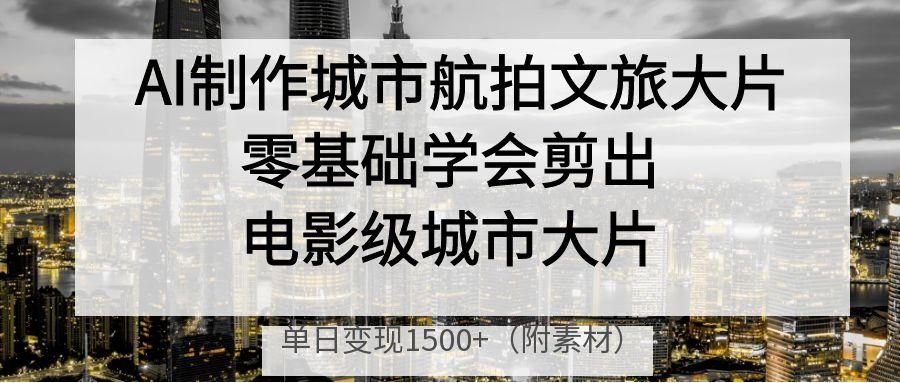 AI制作城市航拍文旅大片,零基础学会剪出电影级城市大片,单日变现1500+|明哥资源