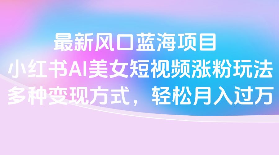 最新风口蓝海项目，小红书AI美女短视频涨粉玩法，多种变现方式轻松月入过万|明哥资源