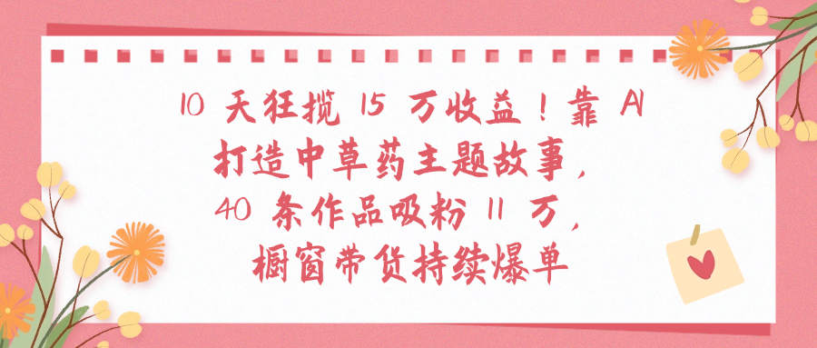 10天狂揽 15 万收益!靠 A打造中草药主题故事40 条作品吸粉11万橱窗带货持续爆单|明哥资源